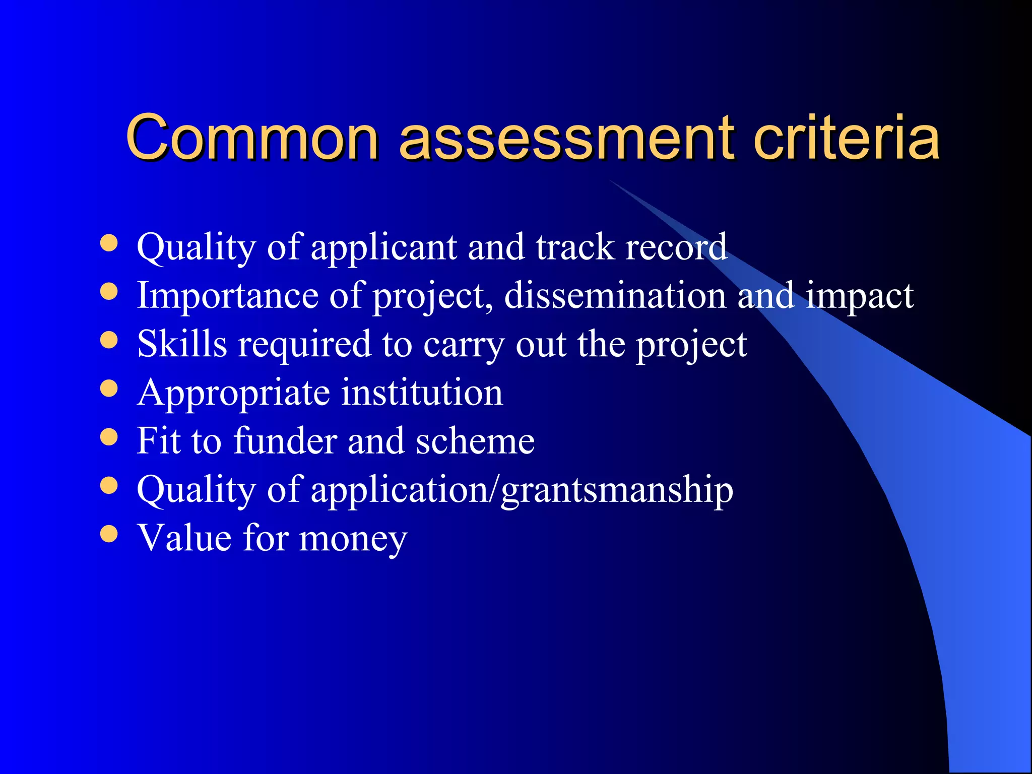 Common assessment criteria Quality of applicant and track record Importance of project, dissemination and impact Skills required to carry out the project Appropriate institution Fit to funder and scheme Quality of application/grantsmanship Value for money 