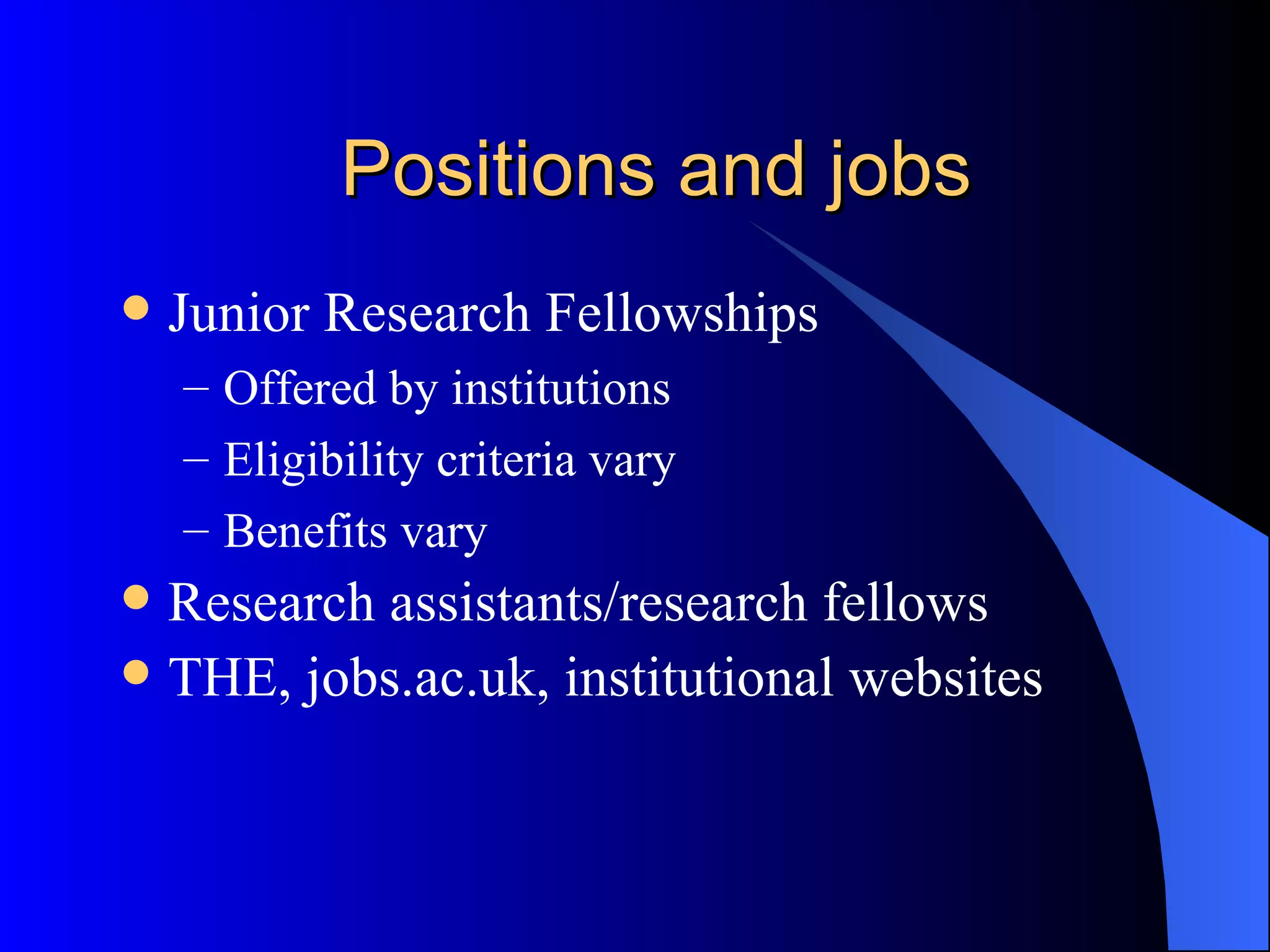Positions and jobs Junior Research Fellowships Offered by institutions Eligibility criteria vary Benefits vary Research assistants/research fellows THE, jobs.ac.uk, institutional websites 