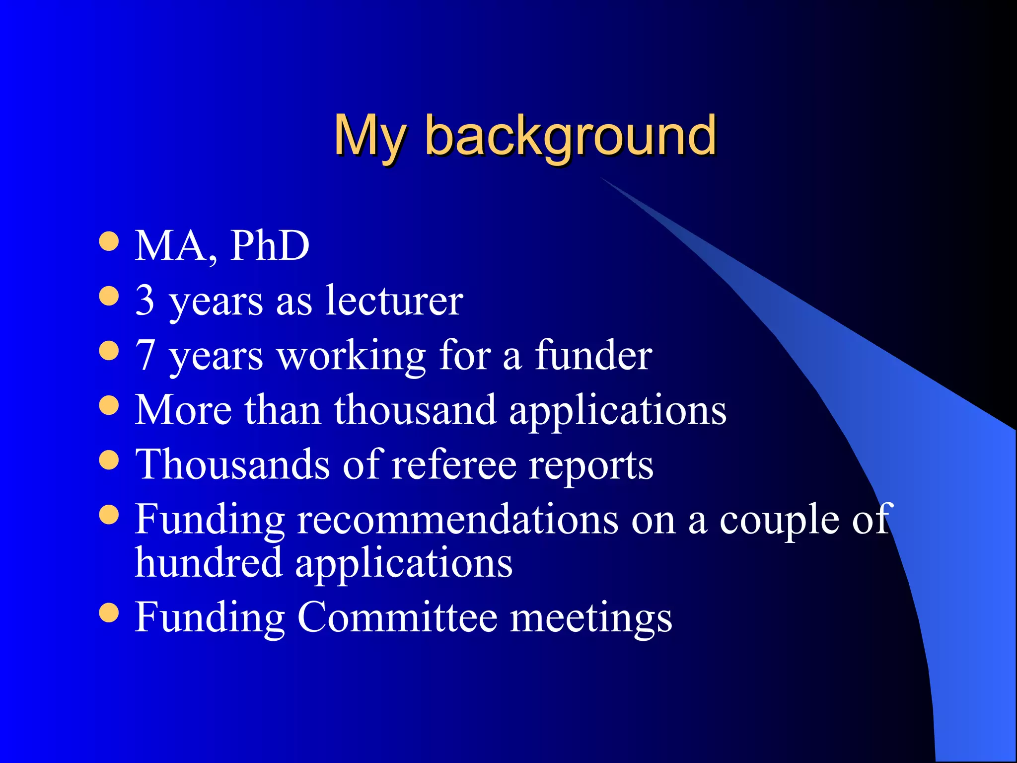 My background MA, PhD 3 years as lecturer 7 years working for a funder More than thousand applications Thousands of referee reports Funding recommendations on a couple of hundred applications Funding Committee meetings 