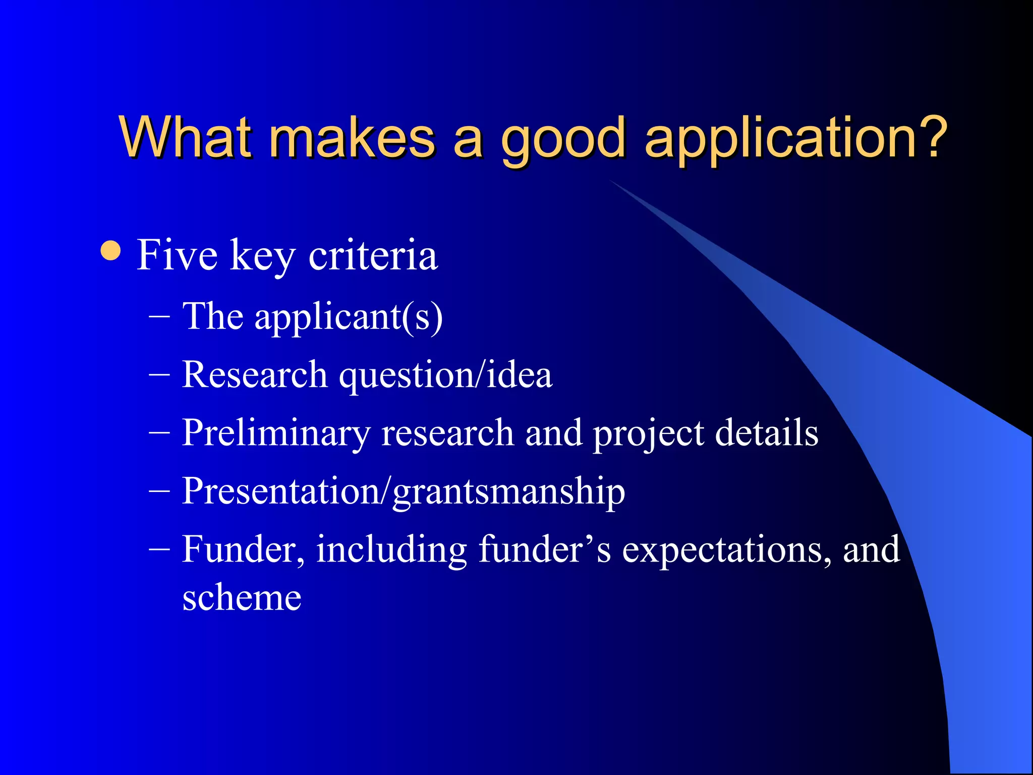 What makes a good application? Five key criteria The applicant(s) Research question/idea Preliminary research and project details Presentation/grantsmanship Funder, including funder’s expectations, and scheme 