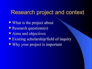 Research project and context What is the project about Research questions(s) Aims and objectives Existing scholarship/field of inquiry Why your project is important 