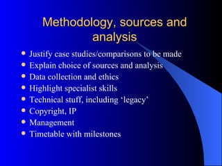 Methodology, sources and analysis Justify case studies/comparisons to be made Explain choice of sources and analysis Data collection and ethics Highlight specialist skills Technical stuff, including ‘legacy’ Copyright, IP Management Timetable with milestones 