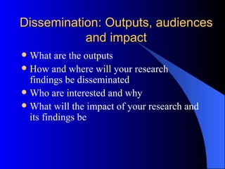 Dissemination: Outputs, audiences and impact What are the outputs How and where will your research findings be disseminated Who are interested and why What will the impact of your research and its findings be 