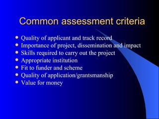 Common assessment criteria Quality of applicant and track record Importance of project, dissemination and impact Skills required to carry out the project Appropriate institution Fit to funder and scheme Quality of application/grantsmanship Value for money 