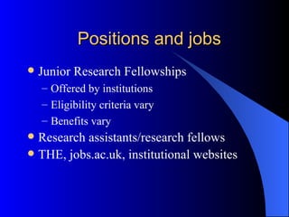 Positions and jobs Junior Research Fellowships Offered by institutions Eligibility criteria vary Benefits vary Research assistants/research fellows THE, jobs.ac.uk, institutional websites 