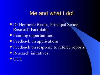 Me and what I do! Dr Henriette Bruun, Principal School Research Facilitator Funding opportunities Feedback on applications Feedback on response to referee reports Research initiatives UCL 