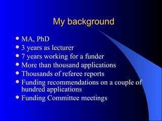 My background MA, PhD 3 years as lecturer 7 years working for a funder More than thousand applications Thousands of referee reports Funding recommendations on a couple of hundred applications Funding Committee meetings 