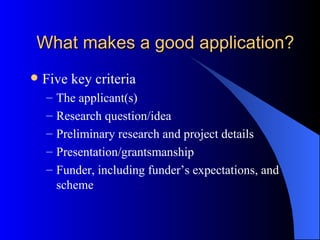 What makes a good application? Five key criteria The applicant(s) Research question/idea Preliminary research and project details Presentation/grantsmanship Funder, including funder’s expectations, and scheme 