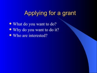 Applying for a grant What do you want to do? Why do you want to do it? Who are interested? 