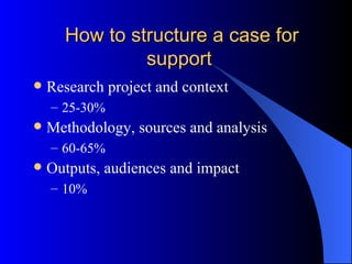 How to structure a case for support Research project and context 25-30% Methodology, sources and analysis 60-65% Outputs, audiences and impact 10% 