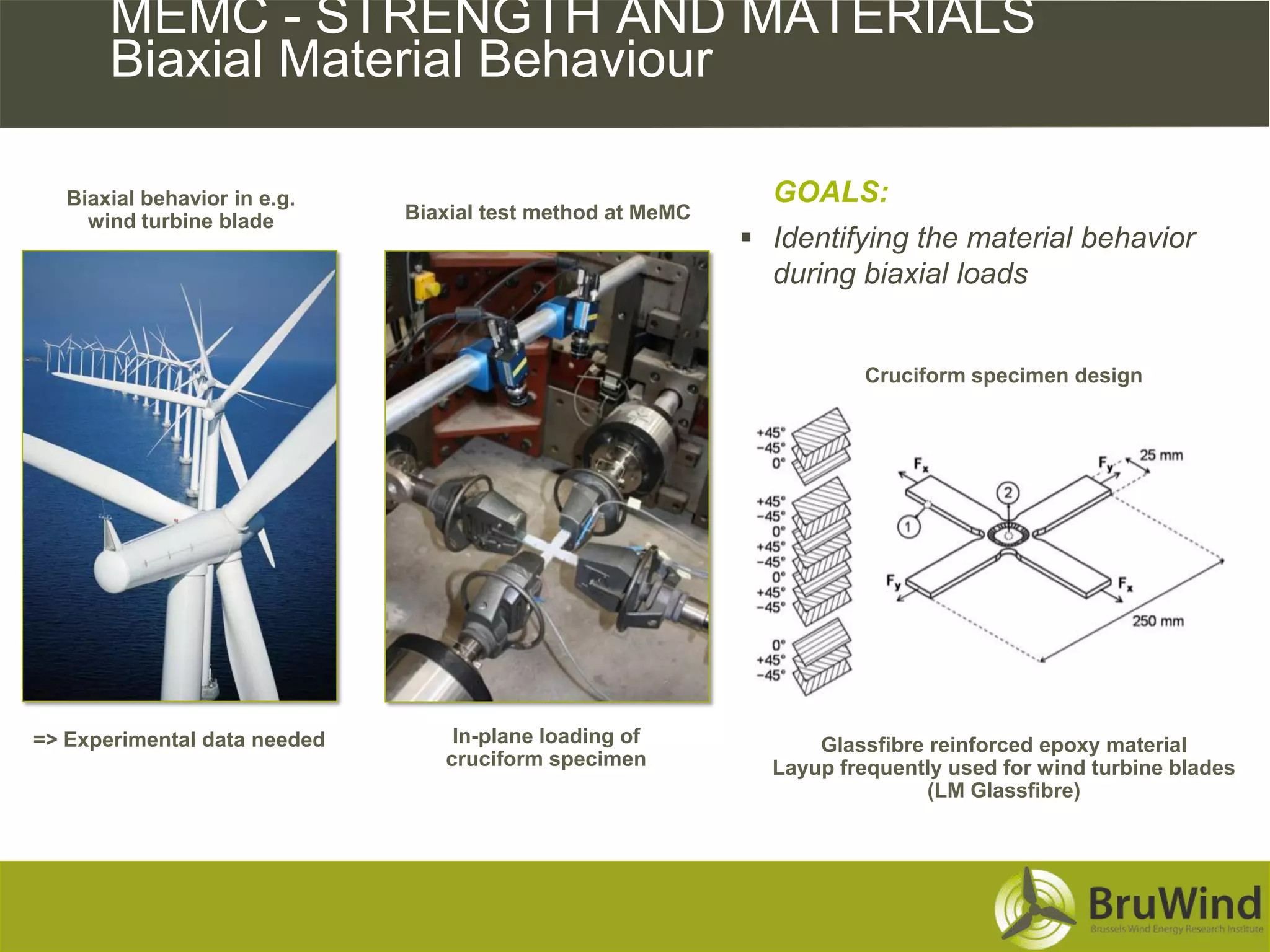 MEMC - STRENGTH AND MATERIALS
       Biaxial Material Behaviour

   Biaxial behavior in e.g.                                   GOALS:
     wind turbine blade       Biaxial test method at MeMC
                                                             Identifying the material behavior
                                                              during biaxial loads


                                                                      Cruciform specimen design




=> Experimental data needed       In-plane loading of             Glassfibre reinforced epoxy material
                                 cruciform specimen           Layup frequently used for wind turbine blades
                                                                             (LM Glassfibre)
 