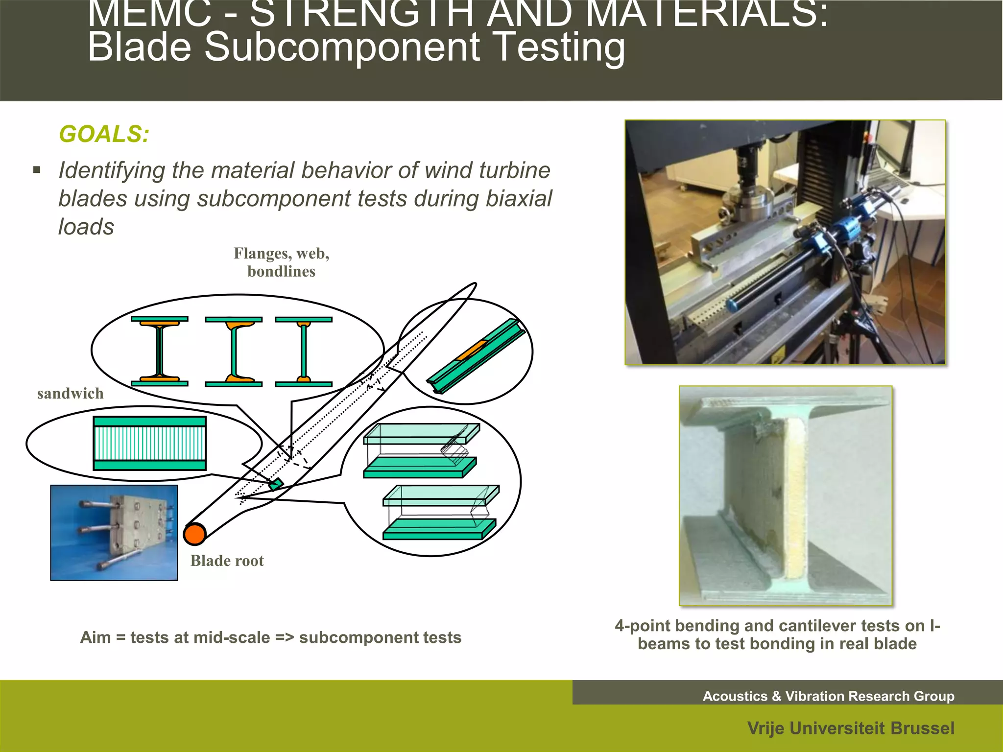 MEMC - STRENGTH AND MATERIALS:
     Blade Subcomponent Testing
  GOALS:
 Identifying the material behavior of wind turbine
  blades using subcomponent tests during biaxial
  loads
                       Flanges, web,
                         bondlines




sandwich




                  Blade root


                                                      4-point bending and cantilever tests on I-
     Aim = tests at mid-scale => subcomponent tests      beams to test bonding in real blade


                                                                 Acoustics & Vibration Research Group

                                                                       Vrije Universiteit Brussel
 