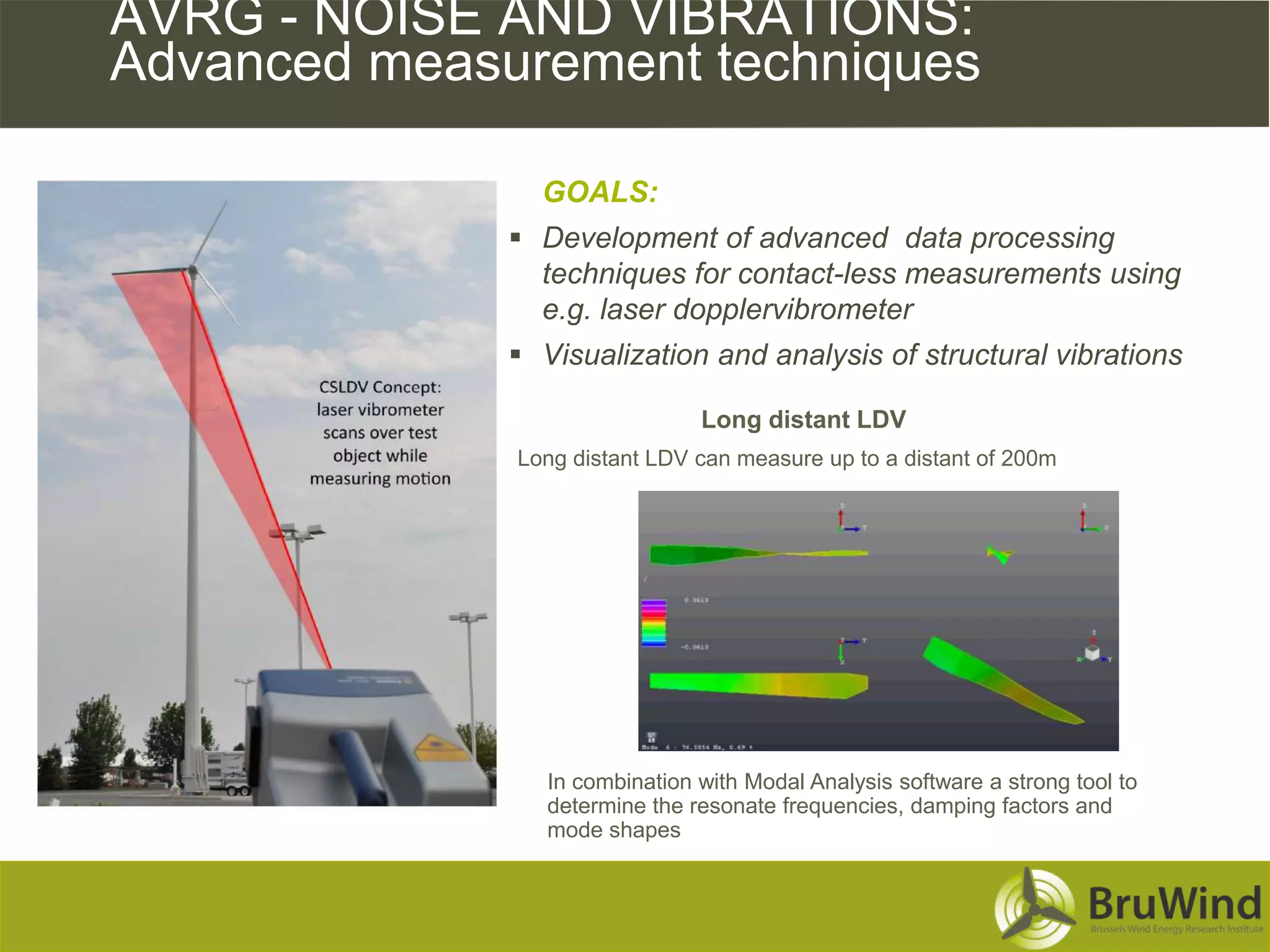AVRG - NOISE AND VIBRATIONS:
Advanced measurement techniques

                GOALS:
               Development of advanced data processing
                techniques for contact-less measurements using
                e.g. laser dopplervibrometer
               Visualization and analysis of structural vibrations

                                Long distant LDV
              Long distant LDV can measure up to a distant of 200m




                 In combination with Modal Analysis software a strong tool to
                 determine the resonate frequencies, damping factors and
                 mode shapes
 