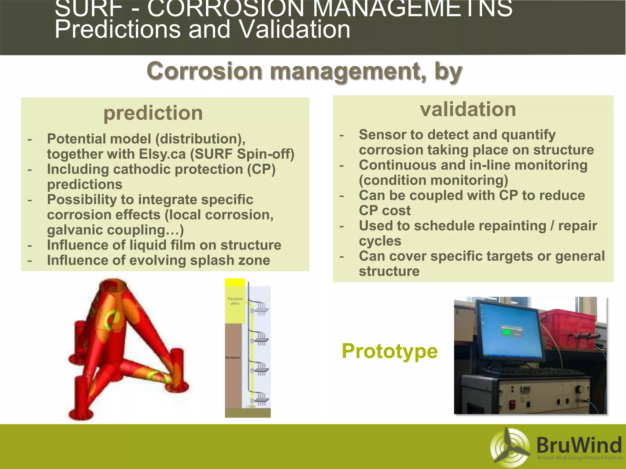 SURF - CORROSION MANAGEMETNS
     Predictions and Validation
                  Corrosion management, by
            prediction                                   validation
-   Potential model (distribution),         -   Sensor to detect and quantify
    together with Elsy.ca (SURF Spin-off)       corrosion taking place on structure
-   Including cathodic protection (CP)      -   Continuous and in-line monitoring
    predictions                                 (condition monitoring)
-   Possibility to integrate specific       -   Can be coupled with CP to reduce
    corrosion effects (local corrosion,         CP cost
    galvanic coupling…)                     -   Used to schedule repainting / repair
-   Influence of liquid film on structure       cycles
-   Influence of evolving splash zone       -   Can cover specific targets or general
                                                structure




                                            Prototype
 