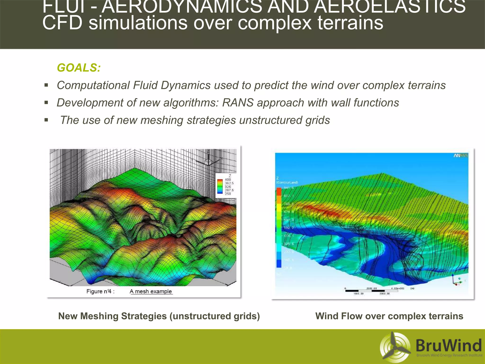 CFD FLUI - AERODYNAMICS AND AEROELASTICS
    Simulations over Complex Terrains
    CFD simulations over complex terrains

     GOALS:
    Computational Fluid Dynamics used to predict the wind over complex terrains
    Development of new algorithms: RANS approach with wall functions
    The use of new meshing strategies unstructured grids




     New Meshing Strategies (unstructured grids)       Wind Flow over complex terrains
 