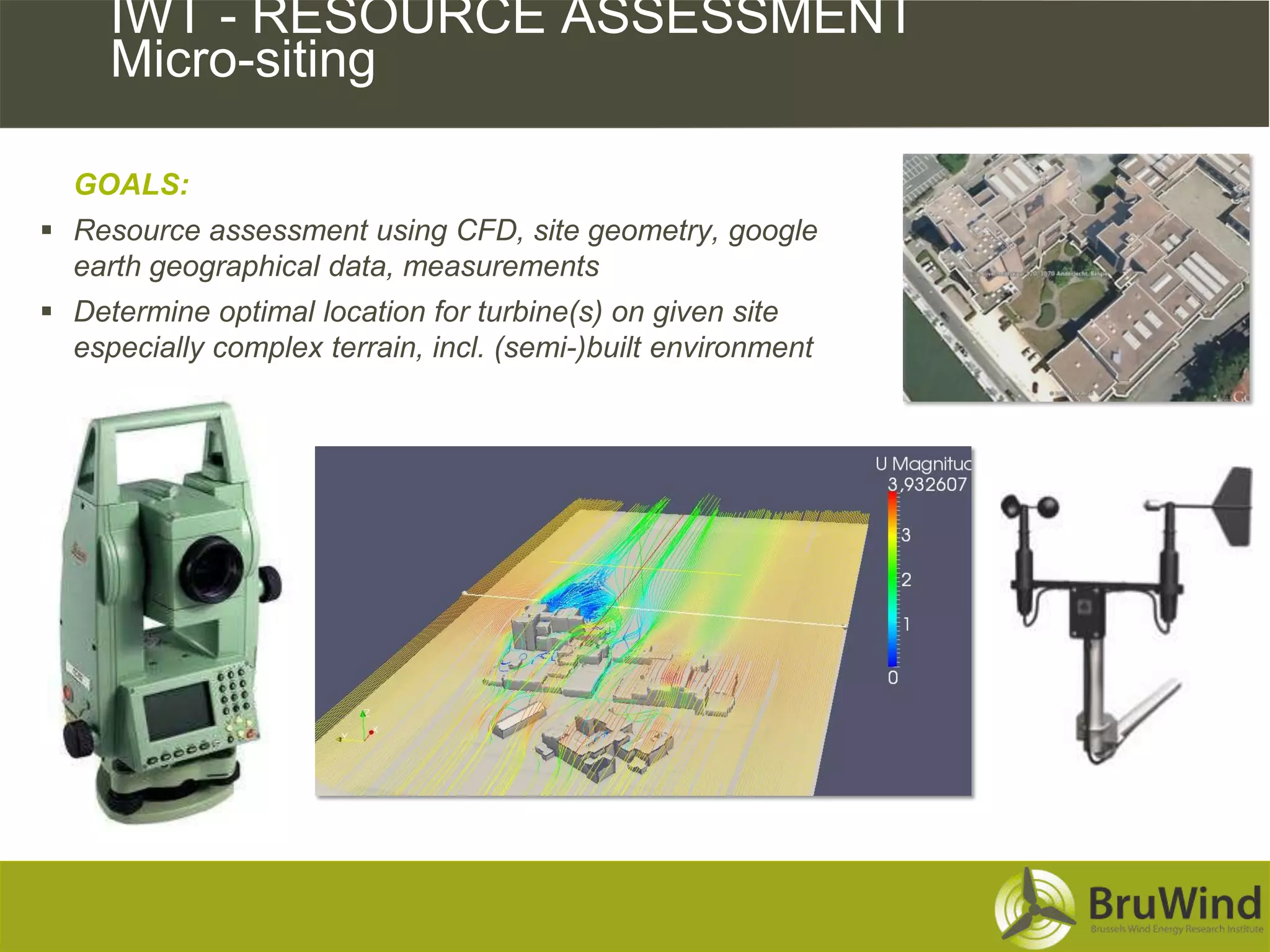 IWT - RESOURCE ASSESSMENT
     Micro-siting

  GOALS:
 Resource assessment using CFD, site geometry, google
  earth geographical data, measurements
 Determine optimal location for turbine(s) on given site
  especially complex terrain, incl. (semi-)built environment
 