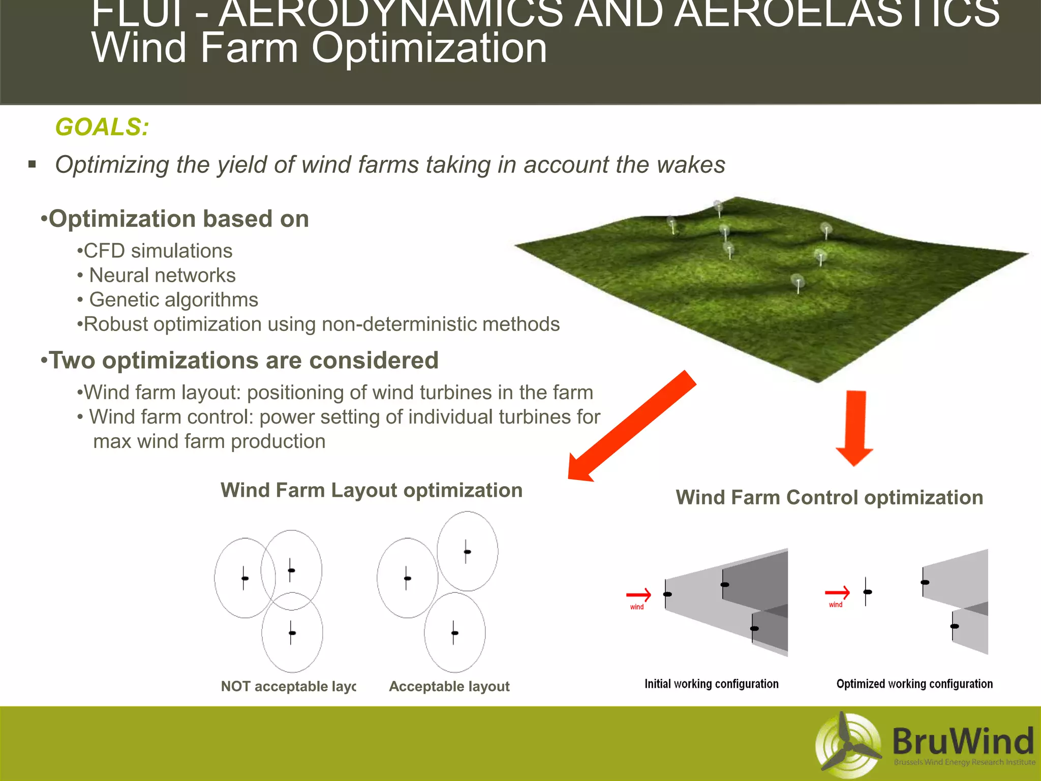 CFD FLUI - AERODYNAMICS AND AEROELASTICS
    Simulations over Complex Terrains
    Wind Farm Optimization
   GOALS:
  Optimizing the yield of wind farms taking in account the wakes

  •Optimization based on
     •CFD simulations
     • Neural networks
     • Genetic algorithms
     •Robust optimization using non-deterministic methods
  •Two optimizations are considered
     •Wind farm layout: positioning of wind turbines in the farm
     • Wind farm control: power setting of individual turbines for
       max wind farm production

                     Wind Farm Layout optimization                   Wind Farm Control optimization




                     NOT acceptable layout   Acceptable layout
 