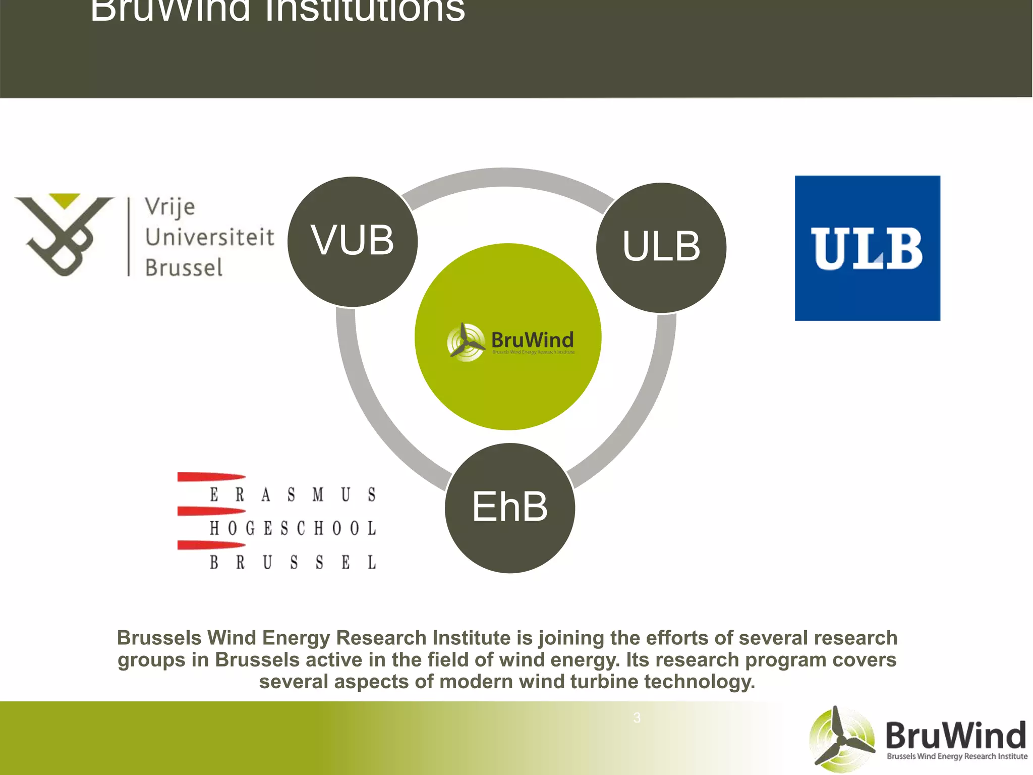 BruWind Institutions




                     VUB                             ULB




                                      EhB

 Brussels Wind Energy Research Institute is joining the efforts of several research
 groups in Brussels active in the field of wind energy. Its research program covers
               several aspects of modern wind turbine technology.
                                                       3
 