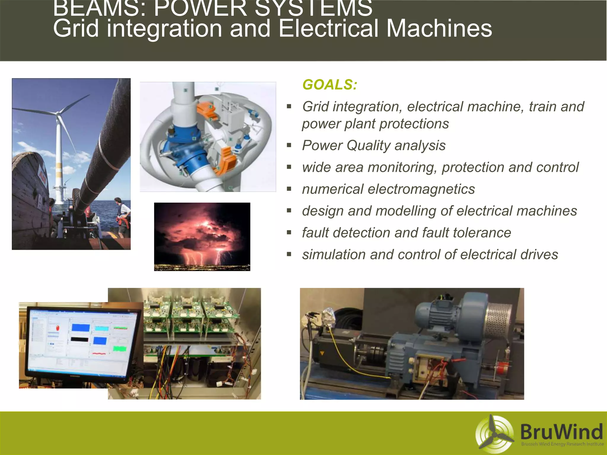 BEAMS: POWER SYSTEMS
Grid integration and Electrical Machines

                       GOALS:
                      Grid integration, electrical machine, train and
                       power plant protections
                      Power Quality analysis
                      wide area monitoring, protection and control
                      numerical electromagnetics
                      design and modelling of electrical machines
                      fault detection and fault tolerance
                      simulation and control of electrical drives
 