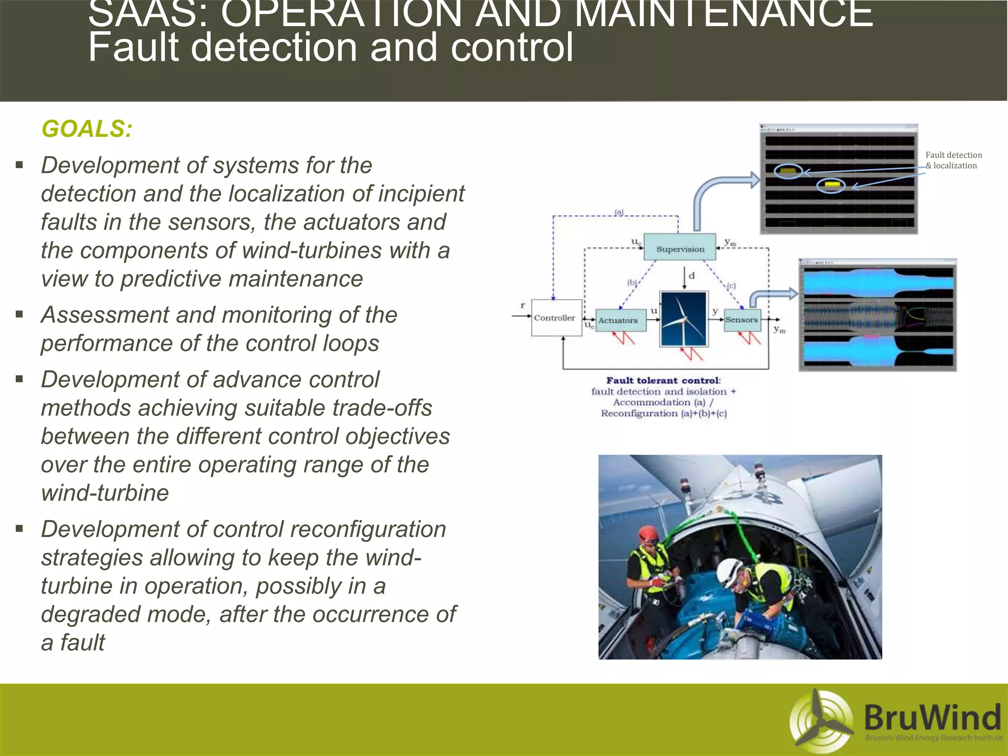 SAAS: OPERATION AND MAINTENANCE
       Fault detection and control
  GOALS:
                                                Fault detection
 Development of systems for the                & localization


  detection and the localization of incipient
  faults in the sensors, the actuators and
  the components of wind-turbines with a
  view to predictive maintenance
 Assessment and monitoring of the
  performance of the control loops
 Development of advance control
  methods achieving suitable trade-offs
  between the different control objectives
  over the entire operating range of the
  wind-turbine
 Development of control reconfiguration
  strategies allowing to keep the wind-
  turbine in operation, possibly in a
  degraded mode, after the occurrence of
  a fault
 