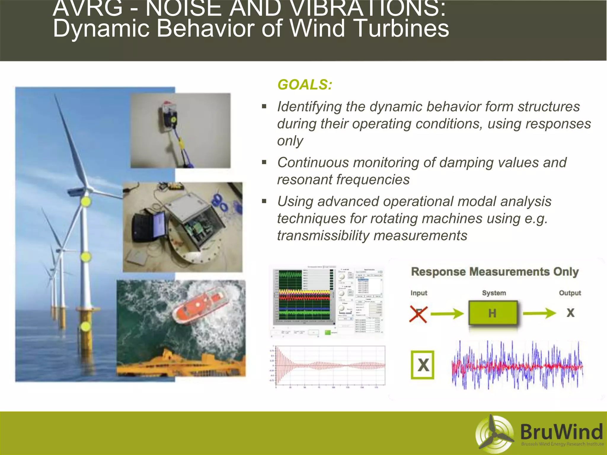 AVRG - NOISE AND VIBRATIONS:
Dynamic Behavior of Wind Turbines

                   GOALS:
                  Identifying the dynamic behavior form structures
                   during their operating conditions, using responses
                   only
                  Continuous monitoring of damping values and
                   resonant frequencies
                  Using advanced operational modal analysis
                   techniques for rotating machines using e.g.
                   transmissibility measurements




                                  8
 