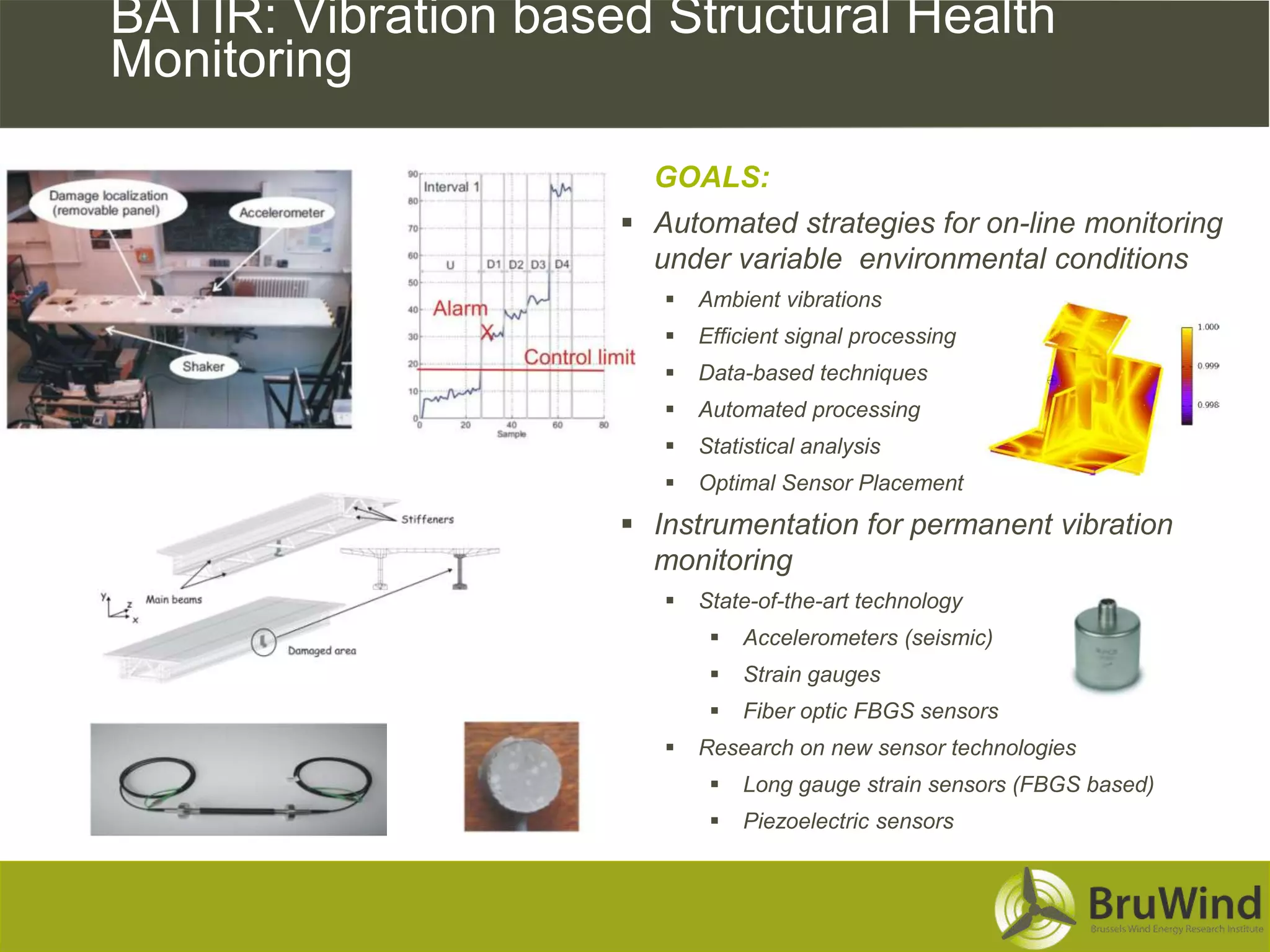 BATIR: Vibration based Structural Health
Monitoring

                       GOALS:
                      Automated strategies for on-line monitoring
                       under variable environmental conditions
                           Ambient vibrations
                           Efficient signal processing
                           Data-based techniques
                           Automated processing
                           Statistical analysis
                           Optimal Sensor Placement
                      Instrumentation for permanent vibration
                       monitoring
                           State-of-the-art technology
                                Accelerometers (seismic)
                                Strain gauges
                                Fiber optic FBGS sensors
                           Research on new sensor technologies
                                Long gauge strain sensors (FBGS based)
                                Piezoelectric sensors
 