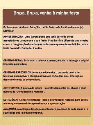 Bruxa, Bruxa, venha à minha festa
Professor (a): Adriana - Série/Ano: 4ª C- Data: mês 9 – Coordenador (a):
Edimilson
APRESENTAÇÃO: Uma garota pede que toda sorte de seres
assustadores compareça a sua festa. Uma história diferente que mostra
como a imaginação das crianças as fazem capazes de se deliciar com a
ideia do medo. Duração: 2 aulas
OBJETIVO GERAL: Estimular a criança a pensar, a ouvir , a interagir e adquirir
interesse pela leitura.
OBJETIVOS ESPECÍFICOS: Levar aos educandos o prazer de ouvir e ler
histórias, desenvolver a atenção através da linguagem oral, interação e
desenvolvimento do senso crítico.
JUSTIFICATIVA: A prática da leitura , interatividade entre os alunos e criar
núcleos de “Contadores de Histórias”.
ESTRATÉGIA: Alunos “voluntários” leem e dramatizam histórias para outros
alunos que ouvem e interagem durante a apresentação.
AVALIAÇÃO: A avaliação deve buscar entender o processo de cada aluno e o
significado que a leitura comporta.
 