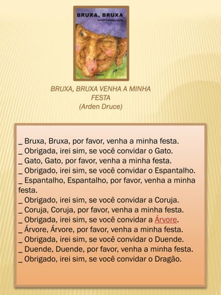 _ Bruxa, Bruxa, por favor, venha a minha festa.
_ Obrigada, irei sim, se você convidar o Gato.
_ Gato, Gato, por favor, venha a minha festa.
_ Obrigado, irei sim, se você convidar o Espantalho.
_ Espantalho, Espantalho, por favor, venha a minha
festa.
_ Obrigado, irei sim, se você convidar a Coruja.
_ Coruja, Coruja, por favor, venha a minha festa.
_ Obrigada, irei sim, se você convidar a Árvore.
_ Árvore, Árvore, por favor, venha a minha festa.
_ Obrigada, irei sim, se você convidar o Duende.
_ Duende, Duende, por favor, venha a minha festa.
_ Obrigado, irei sim, se você convidar o Dragão.
BRUXA, BRUXA VENHA A MINHA
FESTA
(Arden Druce)
 