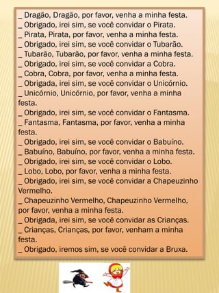 _ Dragão, Dragão, por favor, venha a minha festa.
_ Obrigado, irei sim, se você convidar o Pirata.
_ Pirata, Pirata, por favor, venha a minha festa.
_ Obrigado, irei sim, se você convidar o Tubarão.
_ Tubarão, Tubarão, por favor, venha a minha festa.
_ Obrigado, irei sim, se você convidar a Cobra.
_ Cobra, Cobra, por favor, venha a minha festa.
_ Obrigada, irei sim, se você convidar o Unicórnio.
_ Unicórnio, Unicórnio, por favor, venha a minha
festa.
_ Obrigado, irei sim, se você convidar o Fantasma.
_ Fantasma, Fantasma, por favor, venha a minha
festa.
_ Obrigado, irei sim, se você convidar o Babuíno.
_ Babuíno, Babuíno, por favor, venha a minha festa.
_ Obrigado, irei sim, se você convidar o Lobo.
_ Lobo, Lobo, por favor, venha a minha festa.
_ Obrigado, irei sim, se você convidar a Chapeuzinho
Vermelho.
_ Chapeuzinho Vermelho, Chapeuzinho Vermelho,
por favor, venha a minha festa.
_ Obrigada, irei sim, se você convidar as Crianças.
_ Crianças, Crianças, por favor, venham a minha
festa.
_ Obrigado, iremos sim, se você convidar a Bruxa.
 