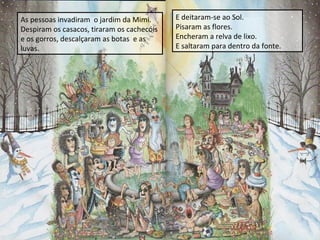 As pessoas invadiram o jardim da Mimi.
Despiram os casacos, tiraram os cachecóis
e os gorros, descalçaram as botas e as
luvas.

E deitaram-se ao Sol.
Pisaram as flores.
Encheram a relva de lixo.
E saltaram para dentro da fonte.

 