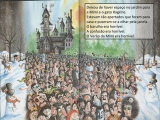 Deixou de haver espaço no jardim para
a Mimi e o gato Rogério.
Estavam tão apertados que foram para
casa e puseram-se a olhar pela janela.
O barulho era horrível.
A confusão era horrível.
O Verão da Mimi era horrível.

 