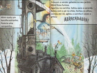 Mimi ouviu um
barulho estranho.
Parecia uma
campainha…

Estavam a vender gelados no seu jardim.
Mimi ficou furiosa.
Agarrou na varinha. Saltou para a varanda.
Bateu com o pé no chão, fechou os olhos,
contou até 10, agitou a varinha 5 vezes e
gritou:

 