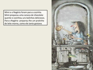 Mimi e o Rogério foram para a cozinha.
Mimi preparou uma caneca de chocolate
quente e cozinhou uns bolinhos deliciosos.
Para o Rogério preparou-lhe um pratinho
de leite morno, como ele tanto gostava.

 