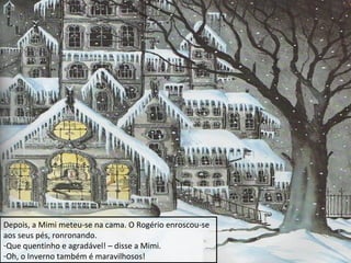 Depois, a Mimi meteu-se na cama. O Rogério enroscou-se
aos seus pés, ronronando.
-Que quentinho e agradável! – disse a Mimi.
-Oh, o Inverno também é maravilhosos!

 