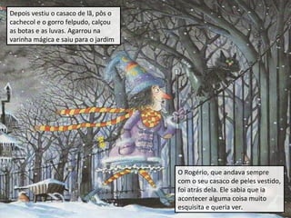 Depois vestiu o casaco de lã, pôs o
cachecol e o gorro felpudo, calçou
as botas e as luvas. Agarrou na
varinha mágica e saiu para o jardim

O Rogério, que andava sempre
com o seu casaco de peles vestido,
foi atrás dela. Ele sabia que ia
acontecer alguma coisa muito
esquisita e queria ver.

 