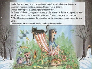 No jardim, os raios de sol despertaram muitos animais que estavam a
invernar, ficaram muito zangados. Bocejavam e diziam:
-Ainda é cedo para o Verão, queremos dormir!
As flores também começaram a crescer. Esticaram as folhas e depois abriram
as pétalas. Mas o Sol era muito forte e as flores começaram a murchar.
A Mimi ficou preocupada. Os animais e as flores não pareciam gostar do seu
Verão.
De repente, a Bruxa Mimi, ouviu um barulho estranho…

 