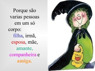 Porque são varias pessoas em um só corpo:  filha , irmã,  esposa , mãe,  amante,  companheira   e  amiga. 