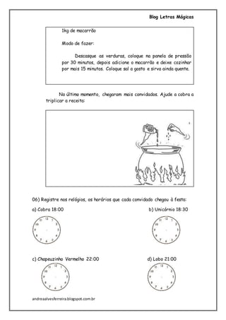 Blog Letras Mágicas
andreaalvesferreira.blogspot.com.br
1kg de macarrão
Modo de fazer:
Descasque as verduras, coloque na panela de pressão
por 30 minutos, depois adicione o macarrão e deixe cozinhar
por mais 15 minutos. Coloque sal a gosto e sirva ainda quente.
No último momento, chegaram mais convidados. Ajude a cobra a
triplicar a receita:
06) Registre nos relógios, os horários que cada convidado chegou à festa:
a) Cobra 18:00 b) Unicórnio 18:30
c) Chapeuzinho Vermelho 22:00 d) Lobo 21:00