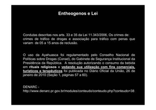 Entheogenos e Lei
Condutas descritas nos arts. 33 e 35 da Lei 11.343/2006, Os crimes de:
crimes de tráfico de drogas e associação para tráfico com penas que
variam de 05 a 15 anos de reclusão.
O uso da Ayahuasca foi regulamentado pelo Conselho Nacional de
Políticas sobre Drogas (Conad), do Gabinete de Segurança Institucional da
Presidência da República. A resolução autorizando o consumo da bebida
em rituais religiosos e vedando sua utilização com fins comerciais,
turísticos e terapêuticos foi publicada no Diário Oficial da União, 26 de
janeiro de 2010 (Seção 1, páginas 57 a 60).
DENARC -
http://www.denarc.pr.gov.br/modules/conteudo/conteudo.php?conteudo=38
 