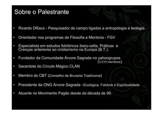 Sobre o Palestrante
• Ricardo DRaco - Pesquisador de campo ligados a antropologia e teologia.
• Orientador nos programas de Filosofia e Mentoria - FGV
• Especialista em estudos folclóricos ibero-celta, Práticas e
Crenças anteriores ao cristianismo na Europa (B.T.).
• Fundador da Comunidade Árvore Sagrada no yahoogrupos
(3.210 membros).
• Sacerdote do Círculo Mágico CLAN
• Membro do CBT (Conselho de Bruxaria Tradicional)
• Presidente da ONG Árvore Sagrada –Ecológica, Folclore e Espiritualidade
• Atuante no Movimento Pagão desde da década de 90.
 