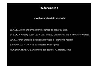 Referências
www.bruxariatradicional.com.br
ELIADE, Mircea. O Conhecimento Sagrado de Todas as Eras.
GREEN, J. Timothy. Near-Death Experiences, Shamanism, and the Scientific Method.
JOLY, Aylthon Brandão. Botânica: Introdução à Taxonomia Vegetal.
SANGIRARDI JR. O Índio e as Plantas Alucinógenas
MCKENNA TERENCE. O alimento dos deuses. RJ. Record, 1995
 