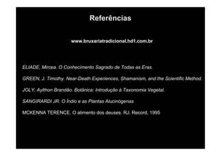 Referências
www.bruxariatradicional.hd1.com.br
ELIADE, Mircea. O Conhecimento Sagrado de Todas as Eras.
GREEN, J. Timothy. Near-Death Experiences, Shamanism, and the Scientific Method.
JOLY, Aylthon Brandão. Botânica: Introdução à Taxonomia Vegetal.
SANGIRARDI JR. O Índio e as Plantas Alucinógenas
MCKENNA TERENCE. O alimento dos deuses. RJ. Record, 1995
 