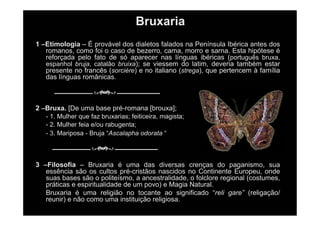 Bruxaria
1 –Etimologia – É provável dos dialetos falados na Península Ibérica antes dos
romanos, como foi o caso de bezerro, cama, morro e sarna. Esta hipótese é
reforçada pelo fato de só aparecer nas línguas ibéricas (português bruxa,
espanhol bruja, catalão bruixa); se viessem do latim, deveria também estar
presente no francês (sorcière) e no italiano (strega), que pertencem à família
das línguas românicas.
2 –Bruxa. [De uma base pré-romana [brouxa];
- 1. Mulher que faz bruxarias; feiticeira, magista;
- 2. Mulher feia e/ou rabugenta;
- 3. Mariposa - Bruja “Ascalapha odorata “
3 –Filosofia – Bruxaria é uma das diversas crenças do paganismo, sua
essência são os cultos pré-cristãos nascidos no Continente Europeu, onde
suas bases são o politeísmo, a ancestralidade, o folclore regional (costumes,
práticas e espiritualidade de um povo) e Magia Natural.
Bruxaria é uma religião no tocante ao significado “reli gare” (religação/
reunir) e não como uma instituição religiosa.
 