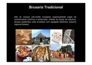 Bruxaria Tradicional
São as crenças pré-cristãs européias (espiritualidade pagã) de
conhecimento contínuo e preservado, voltado as forças da natureza,
deuses (politeísta), culto ancestral, com agregado folclórico/ costume
regional (raízes).
 