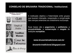 CONSELHO DE BRUXARIA TRADICIONAL: Institucional.
A instituição objetiva a fraternidade entre grupos
que buscam interação, cooperação e conservação
das crenças anteriores ao cristianismo na Europa.
Suas bases são o paganismo, o politeísmo, a
ancestralidade, a conservação e resgate de
tradições européias.
www.bruxariatradicional.com.br
bruxaria-tradicional.blogspot.com
 