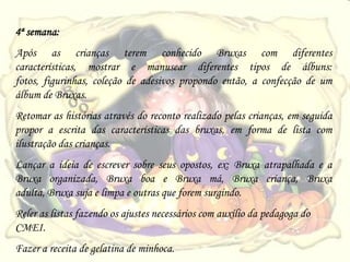 4ª semana:
Após as crianças terem conhecido Bruxas com diferentes
características, mostrar e manusear diferentes tipos de álbuns:
fotos, figurinhas, coleção de adesivos propondo então, a confecção de um
álbum de Bruxas.
Retomar as histórias através do reconto realizado pelas crianças, em seguida
propor a escrita das características das bruxas, em forma de lista com
ilustração das crianças.
Lançar a ideia de escrever sobre seus opostos, ex: Bruxa atrapalhada e a
Bruxa organizada, Bruxa boa e Bruxa má, Bruxa criança, Bruxa
adulta, Bruxa suja e limpa e outras que forem surgindo.
Reler as listas fazendo os ajustes necessários com auxílio da pedagoga do
CMEI.
Fazer a receita de gelatina de minhoca.
 
