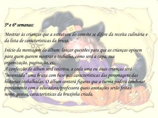 5ª e 6ª semanas:
Mostrar às crianças que a estrutura do convite se difere da receita culinária e
da lista de características da bruxa.
Início da montagem do álbum: lançar questões para que as crianças opinem
para quem querem mostrar o trabalho, como será a capa, sua
organização, paginação, etc.
A confecção do álbum será coletiva, a cada uma ou duas crianças será
“inventada” uma bruxa com base nas características das personagens das
histórias trabalhadas. O álbum conterá figuras que a turma poderá combinar
previamente com a educadora/professora quais anotações serão feitas:
nome, gostos, características da bruxinha criada.
 