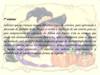 7ª semana:
Solicitar que as crianças tragam diferentes tipos de convites, para apreciação e
discussão do formato deste. Propor a escrita e confecção de um convite para os
pais comparecerem na exposição do Álbum das bruxas. Com as crianças que
ainda não dominam o mecanismo da escrita, após participarem como as demais
na produção oral do texto escrito, pequenos grupos de crianças trabalharão na
escrita do convite, outras nas ilustrações e as demais registrarão no computador
o mesmo texto produzido. O objetivo em utilizar o computador é a
possibilidade de vivenciar outras formas de registro.
 