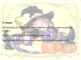 8ª semana:
Apresentação do Álbum e do Livro de Receitas das bruxas para os pais das
crianças.
Fazer as receitas de bolo de cemitério e gosma verde.
Realizar uma festa a fantasia para comemorar a finalização do projeto.
 
