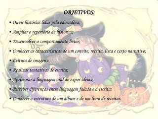 OBJETIVOS:
• Ouvir histórias lidas pela educadora;
• Ampliar o repertório de histórias;
• Desenvolver o comportamento leitor;
• Conhecer as características de um convite, receita, lista e texto narrativo;
• Leitura de imagens;
• Realizar tentativas de escrita;
• Aprimorar a linguagem oral ao expor ideias;
• Perceber diferenças entre linguagem falada e a escrita;
• Conhecer a estrutura de um álbum e de um livro de receitas.
 